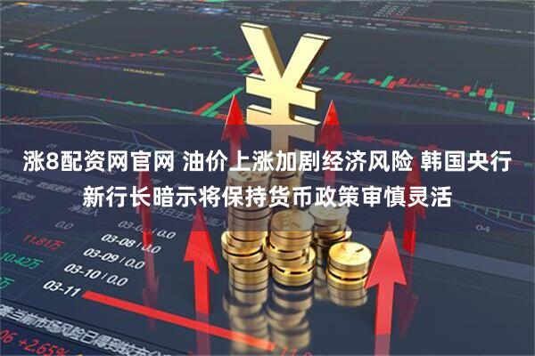 涨8配资网官网 油价上涨加剧经济风险 韩国央行新行长暗示将保持货币政策审慎灵活