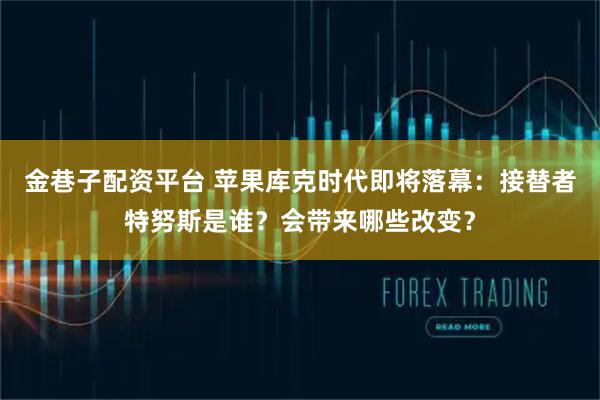 金巷子配资平台 苹果库克时代即将落幕：接替者特努斯是谁？会带来哪些改变？