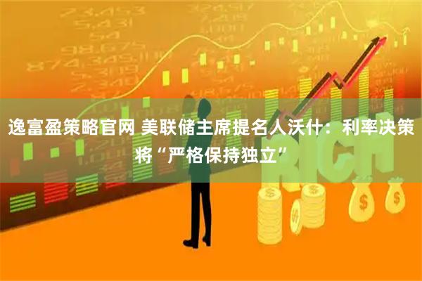 逸富盈策略官网 美联储主席提名人沃什：利率决策将“严格保持独立”