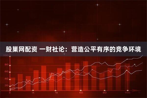 股巢网配资 一财社论：营造公平有序的竞争环境