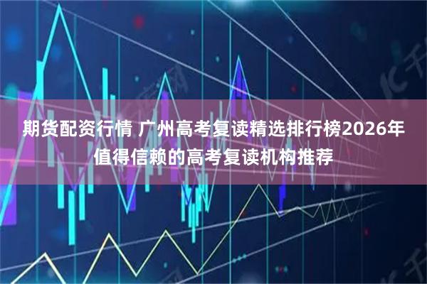 期货配资行情 广州高考复读精选排行榜2026年值得信赖的高考复读机构推荐