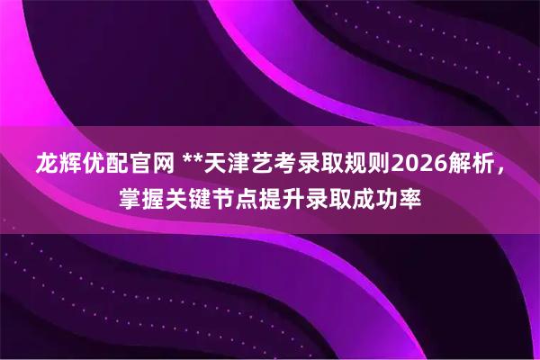 龙辉优配官网 **天津艺考录取规则2026解析，掌握关键节点提升录取成功率