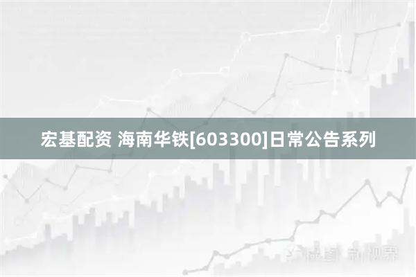宏基配资 海南华铁[603300]日常公告系列
