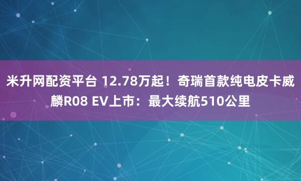 米升网配资平台 12.78万起！奇瑞首款纯电皮卡威麟R08 EV上市：最大续航510公里