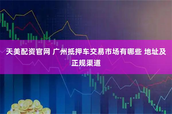 天美配资官网 广州抵押车交易市场有哪些 地址及正规渠道