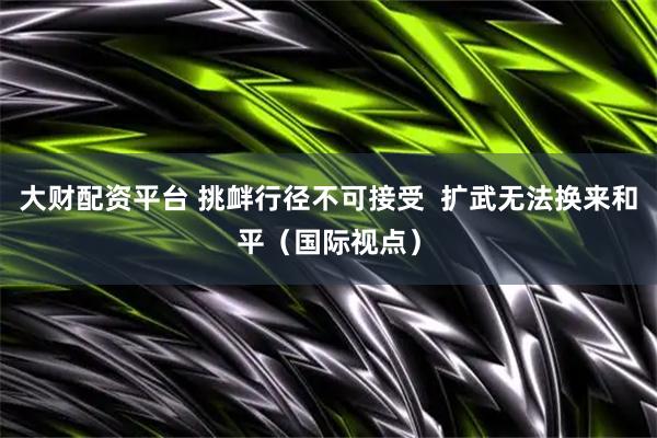 大财配资平台 挑衅行径不可接受  扩武无法换来和平（国际视点）