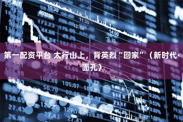 第一配资平台 太行山上，背英烈“回家”（新时代·面孔）