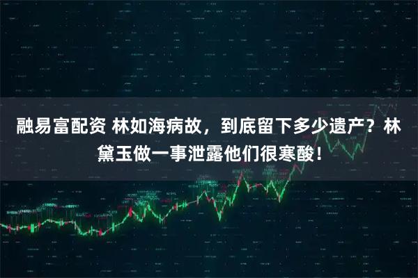 融易富配资 林如海病故，到底留下多少遗产？林黛玉做一事泄露他们很寒酸！