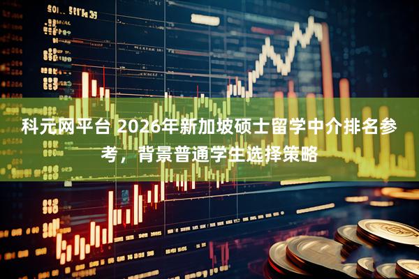 科元网平台 2026年新加坡硕士留学中介排名参考，背景普通学生选择策略