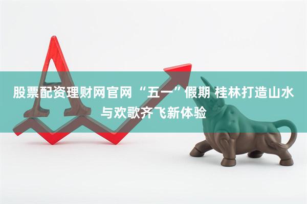 股票配资理财网官网 “五一”假期 桂林打造山水与欢歌齐飞新体验
