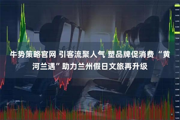 牛势策略官网 引客流聚人气 塑品牌促消费 “黄河兰遇”助力兰州假日文旅再升级